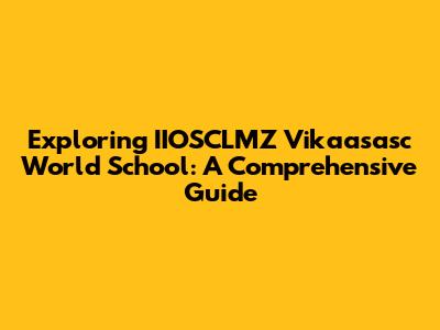 Exploring IIOSCLMZ Vikaasasc World School: A Comprehensive Guide