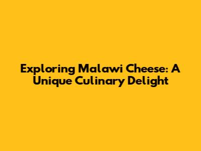 Exploring Malawi Cheese: A Unique Culinary Delight