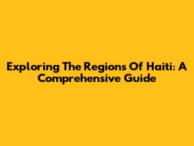 Exploring The Regions Of Haiti: A Comprehensive Guide