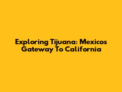 Exploring Tijuana: Mexico's Gateway To California