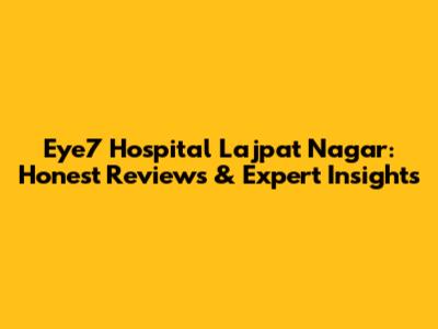 Eye7 Hospital Lajpat Nagar: Honest Reviews & Expert Insights