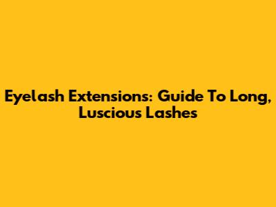 Eyelash Extensions: Guide To Long, Luscious Lashes