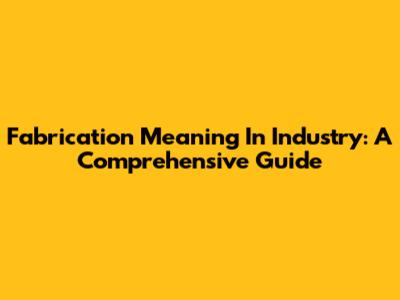 Fabrication Meaning In Industry: A Comprehensive Guide