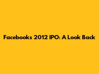 Facebook's 2012 IPO: A Look Back