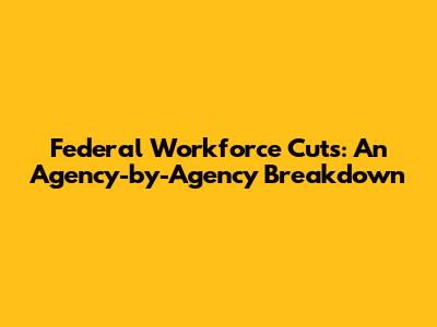 Federal Workforce Cuts: An Agency-by-Agency Breakdown