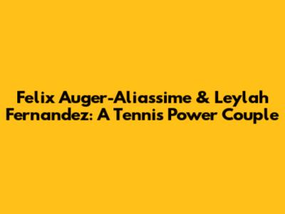 Felix Auger-Aliassime & Leylah Fernandez: A Tennis Power Couple