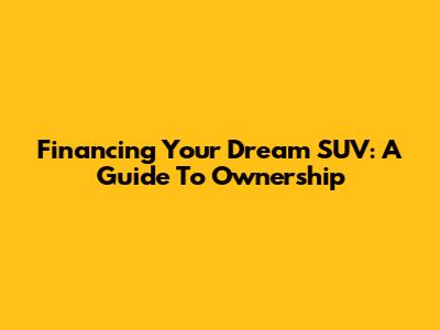 Financing Your Dream SUV: A Guide To Ownership