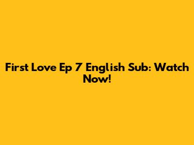 First Love Ep 7 English Sub: Watch Now!