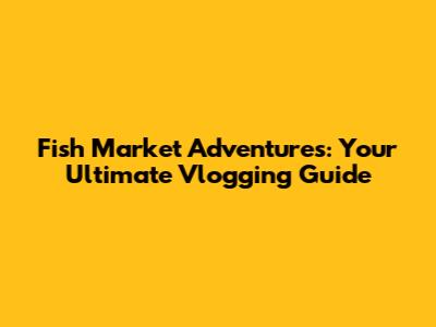 Fish Market Adventures: Your Ultimate Vlogging Guide