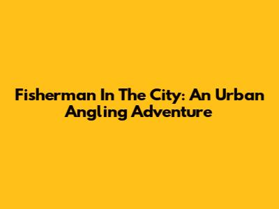 Fisherman In The City: An Urban Angling Adventure