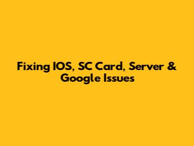 Fixing IOS, SC Card, Server & Google Issues