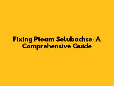 Fixing Pteam Selubachse: A Comprehensive Guide