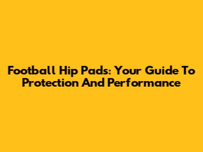 Football Hip Pads: Your Guide To Protection And Performance