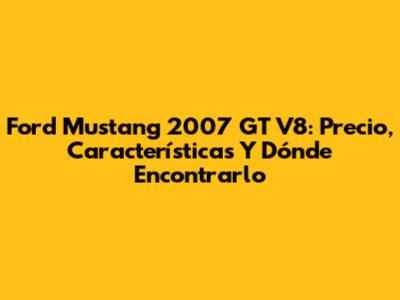 Ford Mustang 2007 GT V8: Precio, Características Y Dónde Encontrarlo