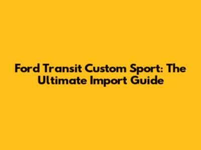 Ford Transit Custom Sport: The Ultimate Import Guide