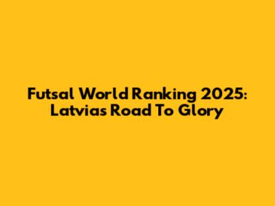Futsal World Ranking 2025: Latvia's Road To Glory
