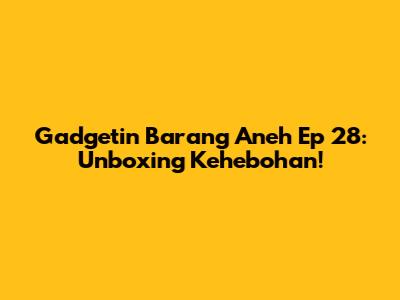 Gadgetin Barang Aneh Ep 28: Unboxing Kehebohan!