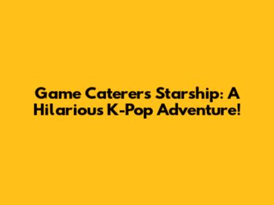 Game Caterers Starship: A Hilarious K-Pop Adventure!