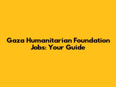 Gaza Humanitarian Foundation Jobs: Your Guide