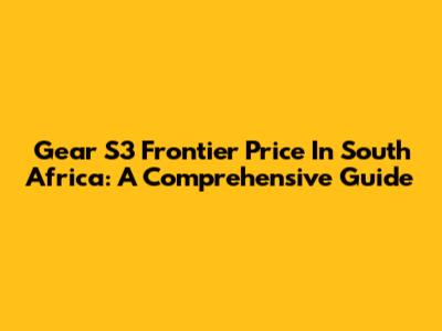 Gear S3 Frontier Price In South Africa: A Comprehensive Guide