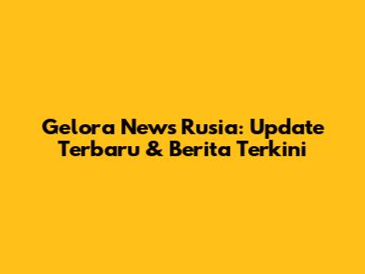 Gelora News Rusia: Update Terbaru & Berita Terkini