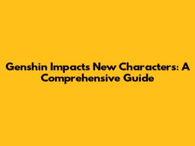 Genshin Impact's New Characters: A Comprehensive Guide