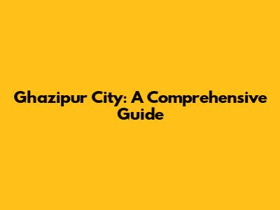 Ghazipur City: A Comprehensive Guide