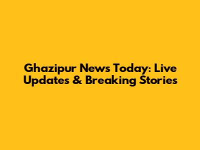 Ghazipur News Today: Live Updates & Breaking Stories