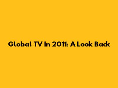Global TV In 2011: A Look Back