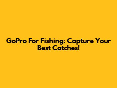 GoPro For Fishing: Capture Your Best Catches!