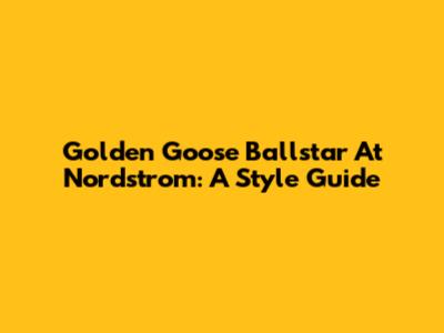 Golden Goose Ballstar At Nordstrom: A Style Guide