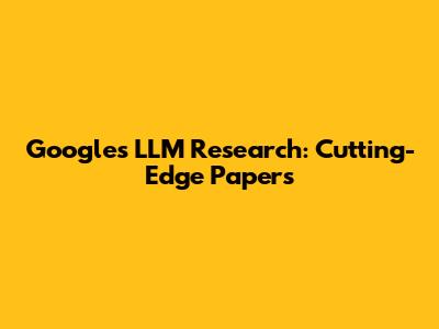 Google's LLM Research: Cutting-Edge Papers