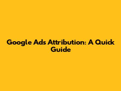 Google Ads Attribution: A Quick Guide