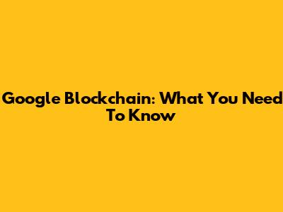 Google Blockchain: What You Need To Know