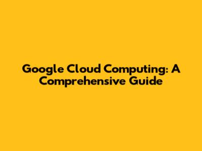 Google Cloud Computing: A Comprehensive Guide