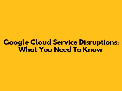 Google Cloud Service Disruptions: What You Need To Know
