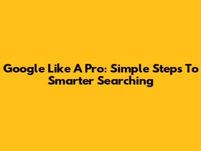Google Like A Pro: Simple Steps To Smarter Searching