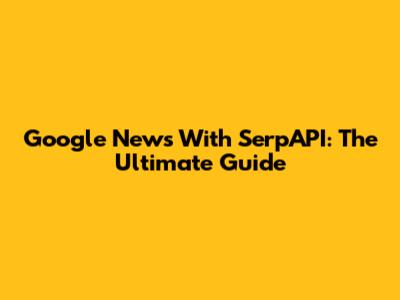 Google News With SerpAPI: The Ultimate Guide
