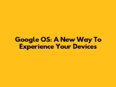 Google OS: A New Way To Experience Your Devices