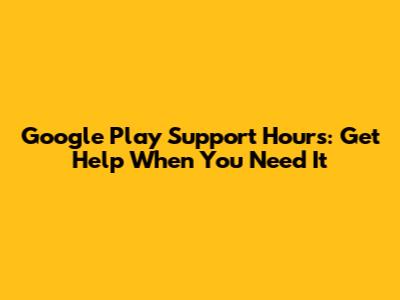 Google Play Support Hours: Get Help When You Need It