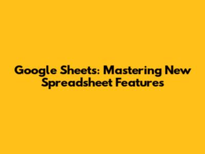 Google Sheets: Mastering New Spreadsheet Features