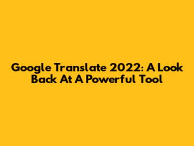 Google Translate 2022: A Look Back At A Powerful Tool