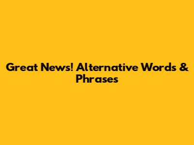 Great News! Alternative Words & Phrases