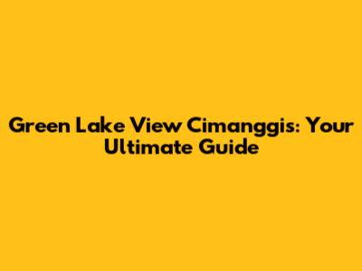 Green Lake View Cimanggis: Your Ultimate Guide