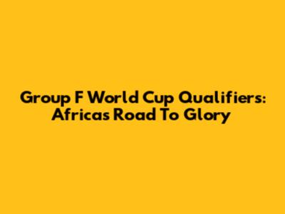 Group F World Cup Qualifiers: Africa's Road To Glory