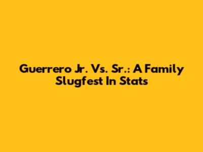 Guerrero Jr. Vs. Sr.: A Family Slugfest In Stats