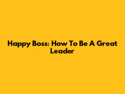 Happy Boss: How To Be A Great Leader