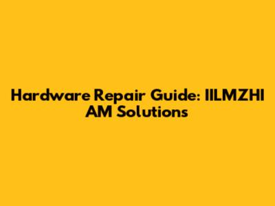 Hardware Repair Guide: IILMZHI AM Solutions