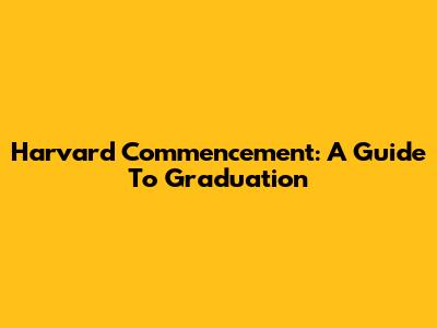 Harvard Commencement: A Guide To Graduation