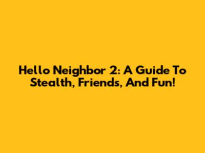 Hello Neighbor 2: A Guide To Stealth, Friends, And Fun!